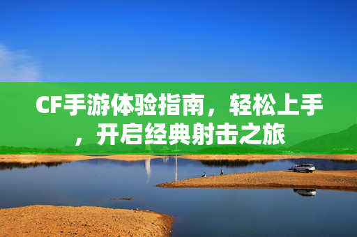 CF手游体验指南,轻松上手,开启经典射击之旅 CF手游体验指南,轻松上手,开启经典射击之旅