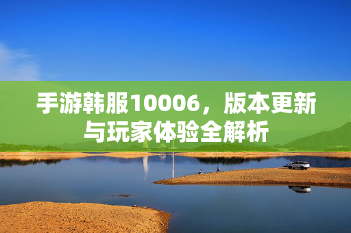 手游韩服10006,版本更新与玩家体验全解析 手游韩服10006,版本更新与玩家体验全解析