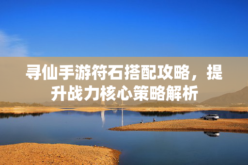 寻仙手游符石搭配攻略,提升战力核心策略解析 寻仙手游符石搭配攻略,提升战力核心策略解析