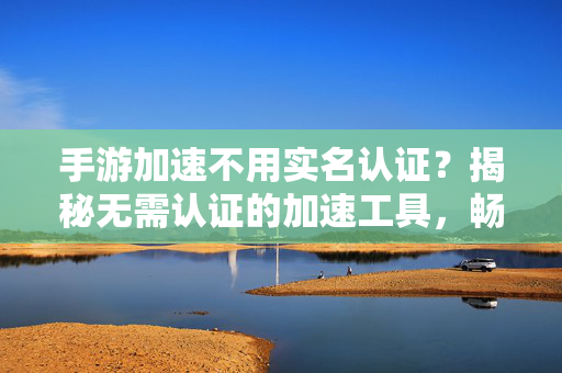 手游加速不用实名认证?揭秘无需认证的加速工具,畅玩又保护隐私 手游加速不用实名认证?揭秘无需认证的加速工具,畅玩又保护隐私