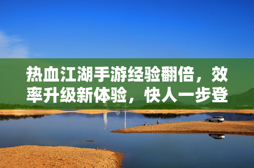 热血江湖手游经验翻倍,效率升级新体验,快人一步登顶江湖 热血江湖手游经验翻倍,效率升级新体验,快人一步登顶江湖