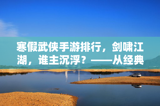 寒假武侠手游排行,剑啸江湖,谁主沉浮?——从经典到新游,这5款游戏让你过足瘾 寒假武侠手游排行,剑啸江湖,谁主沉浮?——从经典到新游,这5款游戏让你过足瘾