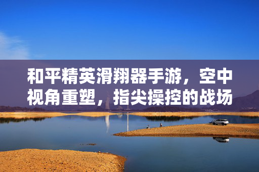 和平精英滑翔器手游,空中视角重塑,指尖操控的战场新体验 和平精英滑翔器手游,空中视角重塑,指尖操控的战场新体验