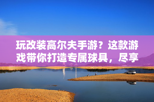 玩改装高尔夫手游?这款游戏带你打造专属球具,尽享挥杆乐趣——改装高尔夫手游推荐 玩改装高尔夫手游?这款游戏带你打造专属球具,尽享挥杆乐趣——改装高尔夫手游推荐