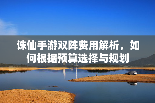 诛仙手游双阵费用解析,如何根据预算选择与规划 诛仙手游双阵费用解析,如何根据预算选择与规划