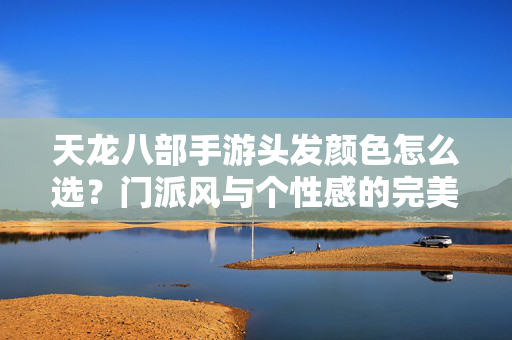 天龙八部手游头发颜色怎么选?门派风与个性感的完美平衡指南 天龙八部手游头发颜色怎么选?门派风与个性感的完美平衡指南