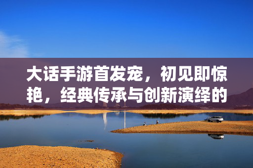 大话手游首发宠,初见即惊艳,经典传承与创新演绎的完美结合 大话手游首发宠,初见即惊艳,经典传承与创新演绎的完美结合