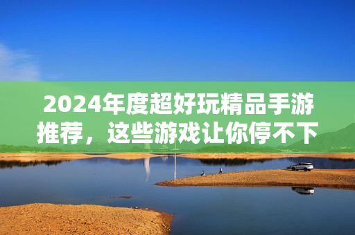 2024年度超好玩精品手游推荐，这些游戏让你停不下来！