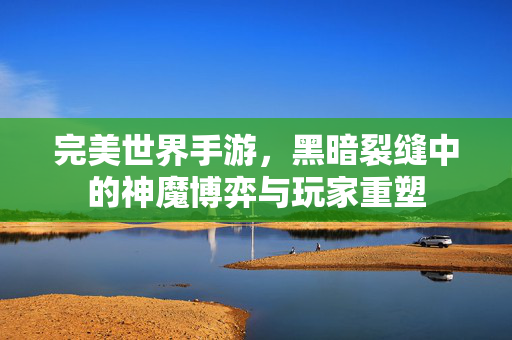 完美世界手游,黑暗裂缝中的神魔博弈与玩家重塑 完美世界手游,黑暗裂缝中的神魔博弈与玩家重塑