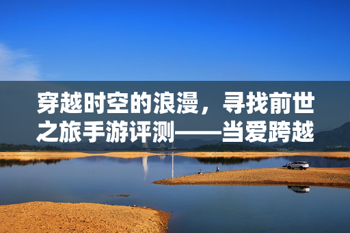 穿越时空的浪漫,寻找前世之旅手游评测——当爱跨越千年的界限,你还会心动吗? 穿越时空的浪漫,寻找前世之旅手游评测——当爱跨越千年的界限,你还会心动吗?