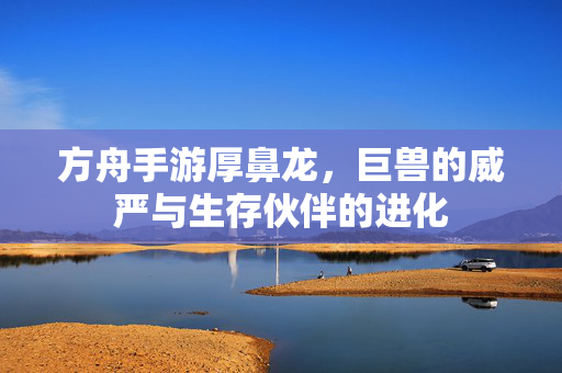 方舟手游厚鼻龙,巨兽的威严与生存伙伴的进化 方舟手游厚鼻龙,巨兽的威严与生存伙伴的进化