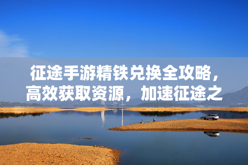 征途手游精铁兑换全攻略,高效获取资源,加速征途之路 征途手游精铁兑换全攻略,高效获取资源,加速征途之路