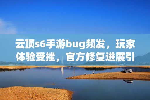 云顶s6手游bug频发,玩家体验受挫,官方修复进展引关注 云顶s6手游bug频发,玩家体验受挫,官方修复进展引关注