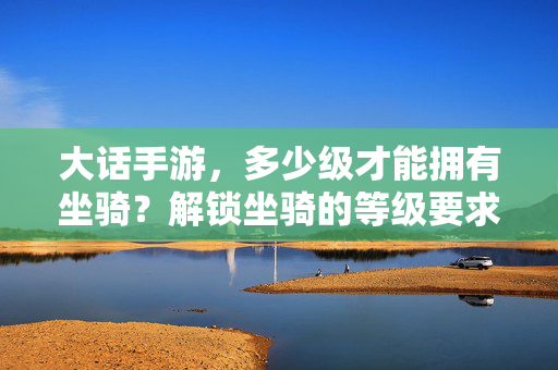 大话手游,多少级才能拥有坐骑?解锁坐骑的等级要求与获取方法详解 大话手游,多少级才能拥有坐骑?解锁坐骑的等级要求与获取方法详解