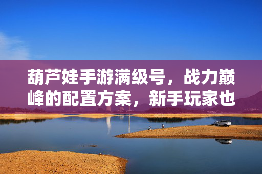 葫芦娃手游满级号，战力巅峰的配置方案，新手玩家也能轻松体验高阶玩法？