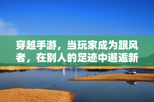 穿越手游,当玩家成为跟风者,在别人的足迹中邂逅新世界 穿越手游,当玩家成为跟风者,在别人的足迹中邂逅新世界