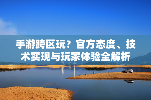 手游跨区玩?官方态度、技术实现与玩家体验全解析 手游跨区玩?官方态度、技术实现与玩家体验全解析
