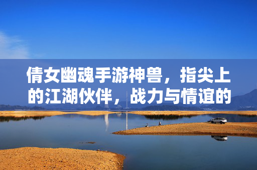 倩女幽魂手游神兽,指尖上的江湖伙伴,战力与情谊的双重加成 倩女幽魂手游神兽,指尖上的江湖伙伴,战力与情谊的双重加成