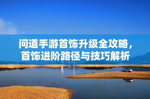 问道手游首饰升级全攻略,首饰进阶路径与技巧解析 问道手游首饰升级全攻略,首饰进阶路径与技巧解析