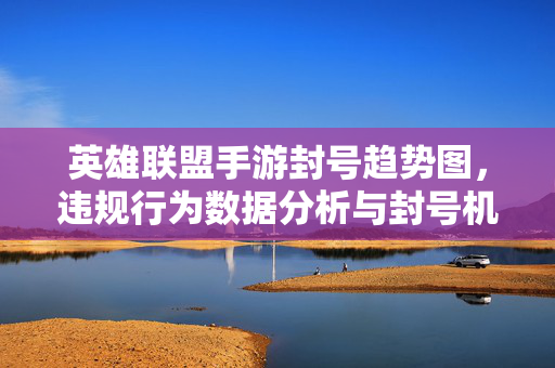 英雄联盟手游封号趋势图,违规行为数据分析与封号机制解读 英雄联盟手游封号趋势图,违规行为数据分析与封号机制解读