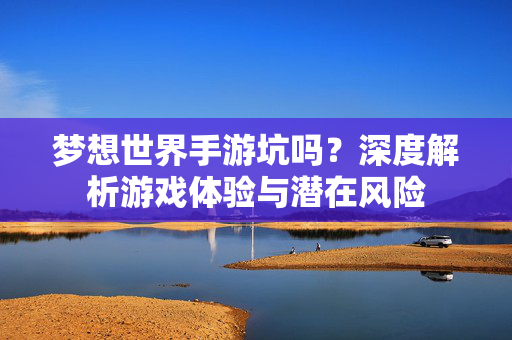 梦想世界手游坑吗?深度解析游戏体验与潜在风险 梦想世界手游坑吗?深度解析游戏体验与潜在风险