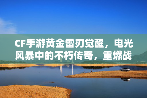 CF手游黄金雷刃觉醒,电光风暴中的不朽传奇,重燃战场激情 CF手游黄金雷刃觉醒,电光风暴中的不朽传奇,重燃战场激情