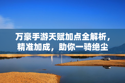 万豪手游天赋加点全解析,精准加成,助你一骑绝尘 万豪手游天赋加点全解析,精准加成,助你一骑绝尘