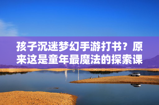 孩子沉迷梦幻手游打书?原来这是童年最魔法的探索课 孩子沉迷梦幻手游打书?原来这是童年最魔法的探索课