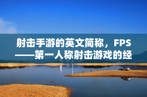 射击手游的英文简称,FPS——第一人称射击游戏的经典标识与时代印记 射击手游的英文简称,FPS——第一人称射击游戏的经典标识与时代印记