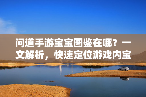 问道手游宝宝图鉴在哪?一文解析,快速定位游戏内宝宝图鉴位置 问道手游宝宝图鉴在哪?一文解析,快速定位游戏内宝宝图鉴位置