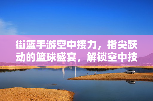 街篮手游空中接力,指尖跃动的篮球盛宴,解锁空中技巧的无限可能 街篮手游空中接力,指尖跃动的篮球盛宴,解锁空中技巧的无限可能