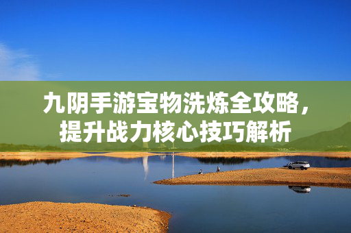 九阴手游宝物洗炼全攻略,提升战力核心技巧解析 九阴手游宝物洗炼全攻略,提升战力核心技巧解析