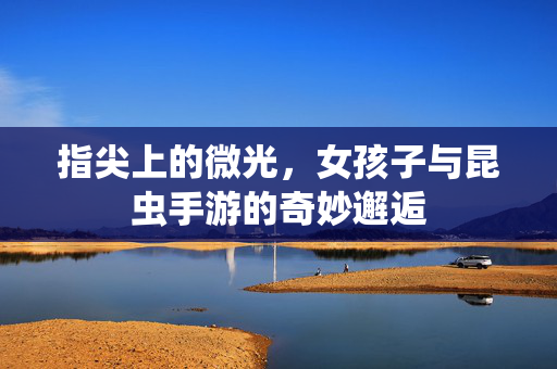 指尖上的微光,女孩子与昆虫手游的奇妙邂逅 指尖上的微光,女孩子与昆虫手游的奇妙邂逅
