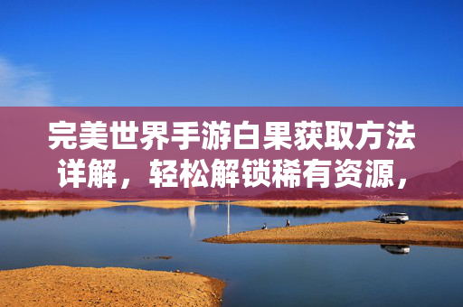 完美世界手游白果获取方法详解,轻松解锁稀有资源,提升游戏体验 完美世界手游白果获取方法详解,轻松解锁稀有资源,提升游戏体验