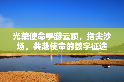 光荣使命手游云顶,指尖沙场,共赴使命的数字征途 光荣使命手游云顶,指尖沙场,共赴使命的数字征途