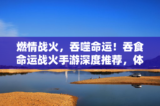 燃情战火,吞噬命运!吞食命运战火手游深度推荐,体验战争与生存的极致魅力 燃情战火,吞噬命运!吞食命运战火手游深度推荐,体验战争与生存的极致魅力