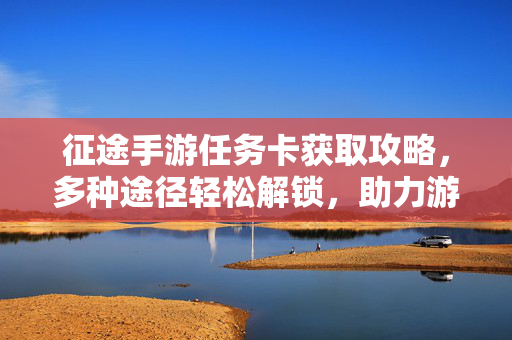 征途手游任务卡获取攻略,多种途径轻松解锁,助力游戏进阶 征途手游任务卡获取攻略,多种途径轻松解锁,助力游戏进阶