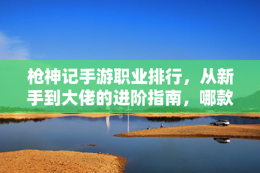 枪神记手游职业排行,从新手到大佬的进阶指南,哪款职业才是枪神中的硬核之选? 枪神记手游职业排行,从新手到大佬的进阶指南,哪款职业才是枪神中的硬核之选?