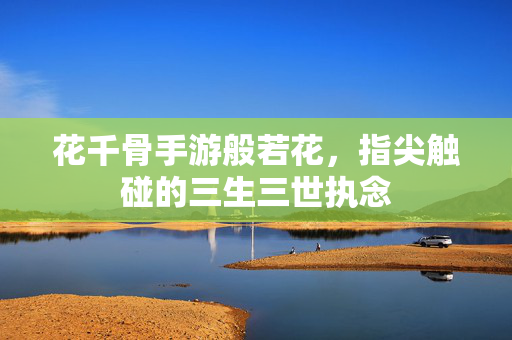 花千骨手游般若花,指尖触碰的三生三世执念 花千骨手游般若花,指尖触碰的三生三世执念