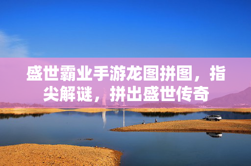 盛世霸业手游龙图拼图,指尖解谜,拼出盛世传奇 盛世霸业手游龙图拼图,指尖解谜,拼出盛世传奇