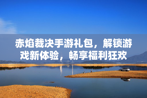 赤焰裁决手游礼包,解锁游戏新体验,畅享福利狂欢 赤焰裁决手游礼包,解锁游戏新体验,畅享福利狂欢