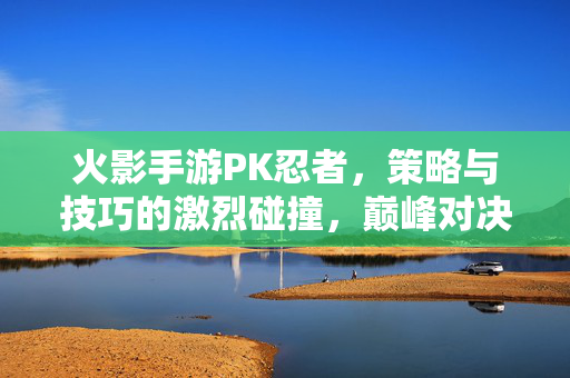 火影手游PK忍者,策略与技巧的激烈碰撞,巅峰对决的制胜之道 火影手游PK忍者,策略与技巧的激烈碰撞,巅峰对决的制胜之道