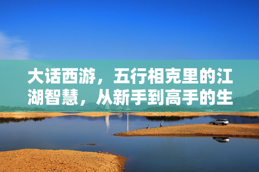 大话西游,五行相克里的江湖智慧,从新手到高手的生存与制胜法则 大话西游,五行相克里的江湖智慧,从新手到高手的生存与制胜法则
