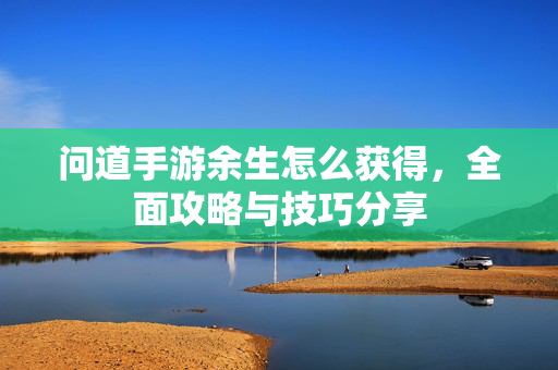 问道手游余生怎么获得,全面攻略与技巧分享 问道手游余生怎么获得,全面攻略与技巧分享