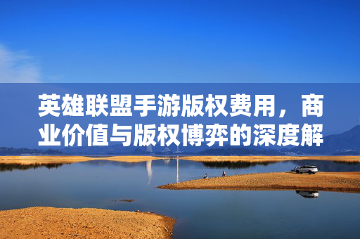 英雄联盟手游版权费用,商业价值与版权博弈的深度解析——从IP授权到游戏生态的连锁反应 英雄联盟手游版权费用,商业价值与版权博弈的深度解析——从IP授权到游戏生态的连锁反应