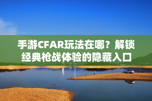 手游CFAR玩法在哪?解锁经典枪战体验的隐藏入口 手游CFAR玩法在哪?解锁经典枪战体验的隐藏入口
