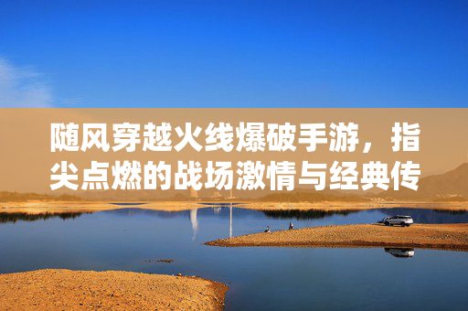 随风穿越火线爆破手游,指尖点燃的战场激情与经典传承 随风穿越火线爆破手游,指尖点燃的战场激情与经典传承