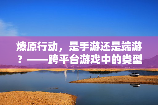 燎原行动,是手游还是端游?——跨平台游戏中的类型定位与体验解析 燎原行动,是手游还是端游?——跨平台游戏中的类型定位与体验解析