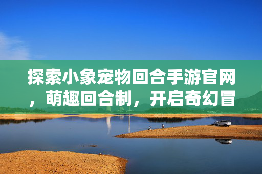 探索小象宠物回合手游官网,萌趣回合制,开启奇幻冒险新篇章 探索小象宠物回合手游官网,萌趣回合制,开启奇幻冒险新篇章
