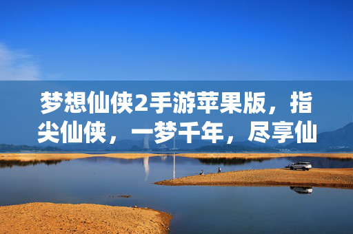 梦想仙侠2手游苹果版,指尖仙侠,一梦千年,尽享仙侠奇幻之旅 梦想仙侠2手游苹果版,指尖仙侠,一梦千年,尽享仙侠奇幻之旅